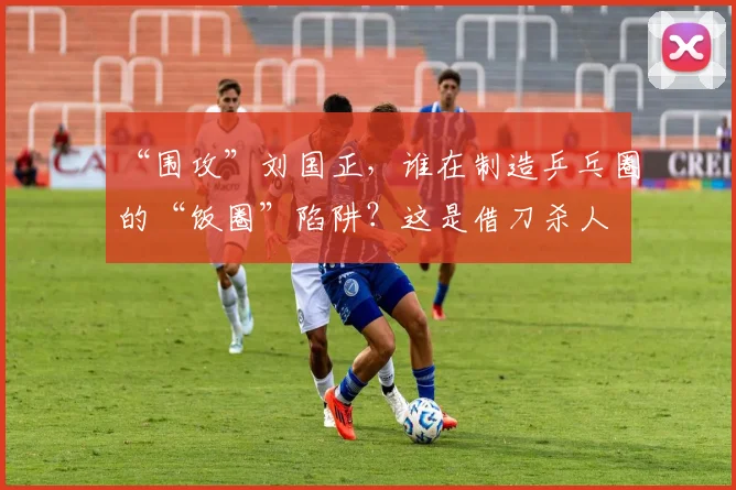 “围攻”刘国正，谁在制造乒乓圈的“饭圈”陷阱？这是借刀杀人