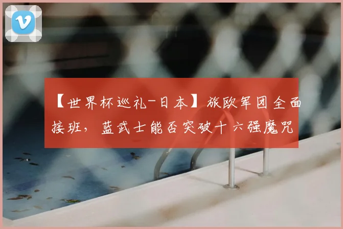 【世界杯巡礼-日本】旅欧军团全面接班，蓝武士能否突破十六强魔咒？
