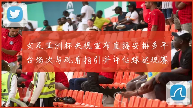 女足亚洲杯央视宣布直播安排多平台场次与观看指引并评估球迷观赛影响
