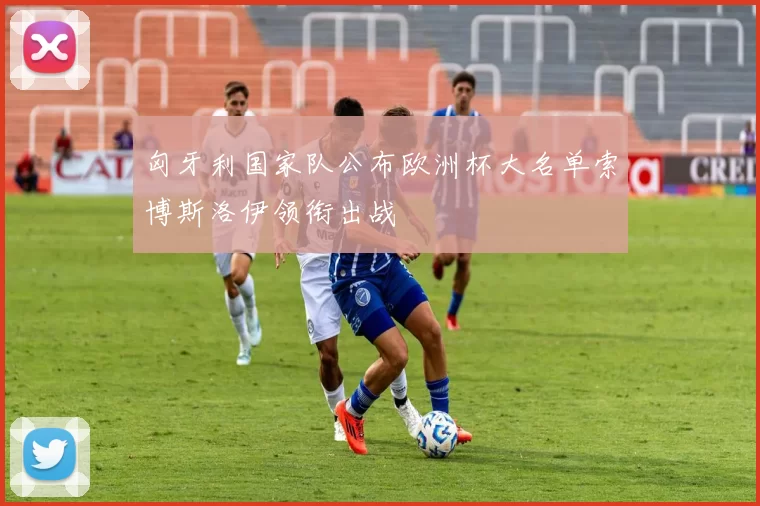 匈牙利国家队公布欧洲杯大名单索博斯洛伊领衔出战