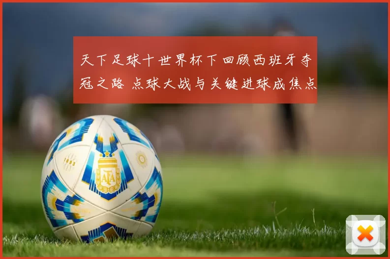 天下足球十世界杯下回顾西班牙夺冠之路 点球大战与关键进球成焦点