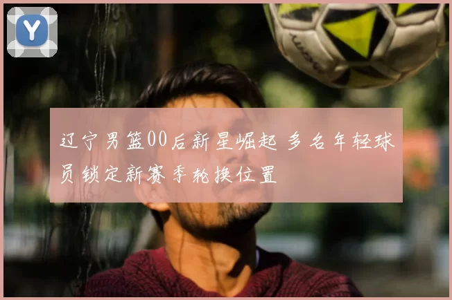 辽宁男篮00后新星崛起 多名年轻球员锁定新赛季轮换位置