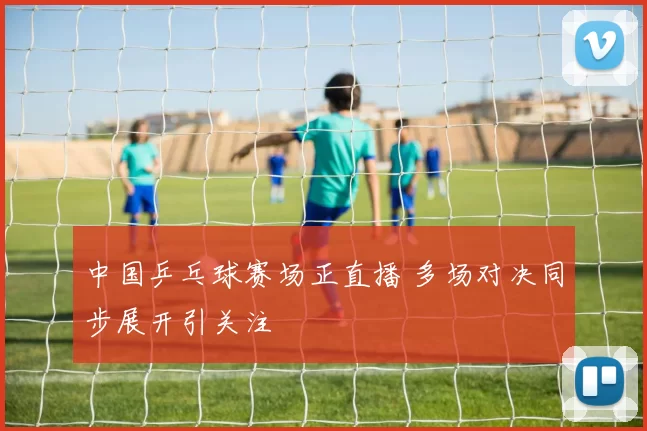 中国乒乓球赛场正直播 多场对决同步展开引关注