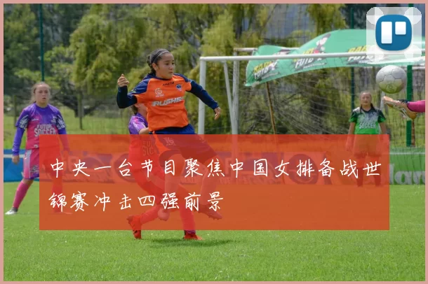 中央一台节目聚焦中国女排备战世锦赛冲击四强前景