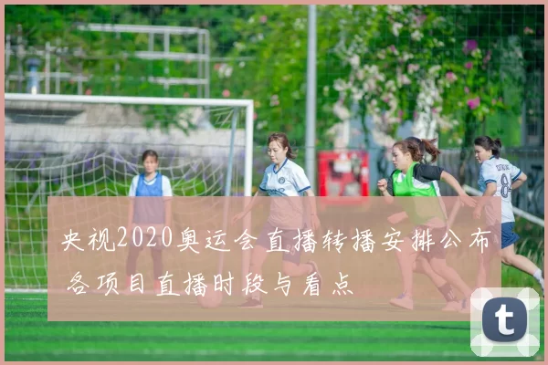 央视2020奥运会直播转播安排公布 各项目直播时段与看点