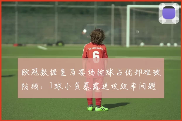 欧冠数据皇马客场控球占优却难破防线，1球小负暴露进攻效率问题