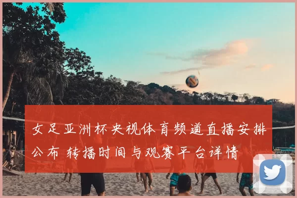 女足亚洲杯央视体育频道直播安排公布 转播时间与观赛平台详情