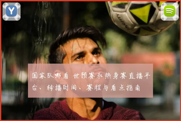 国家队哪看 世预赛和热身赛直播平台、转播时间、赛程与看点指南