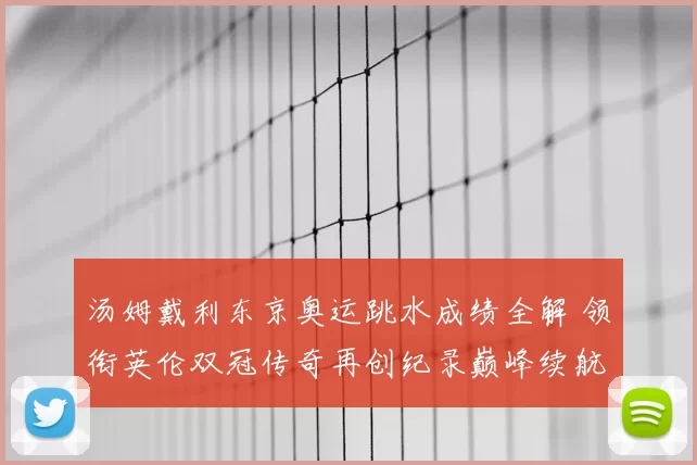 汤姆戴利东京奥运跳水成绩全解 领衔英伦双冠传奇再创纪录巅峰续航