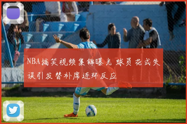 NBA搞笑视频集锦曝光 球员花式失误引发替补席连环反应