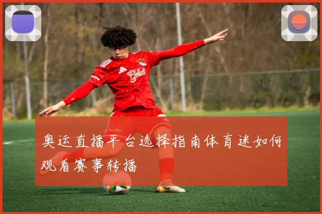 奥运直播平台选择指南体育迷如何观看赛事转播