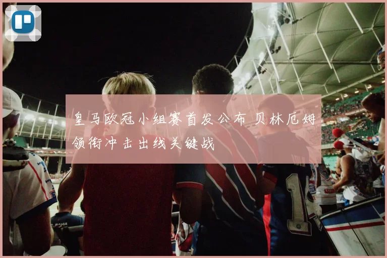 皇马欧冠小组赛首发公布 贝林厄姆领衔冲击出线关键战