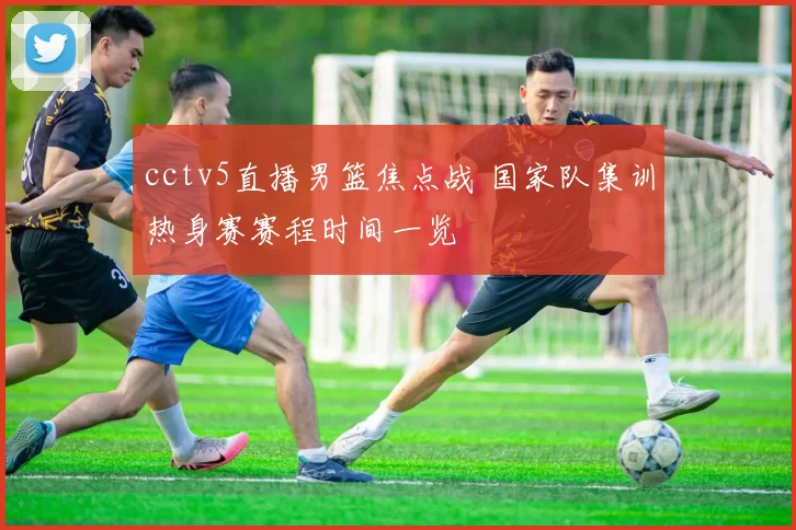 cctv5直播男篮焦点战 国家队集训热身赛赛程时间一览