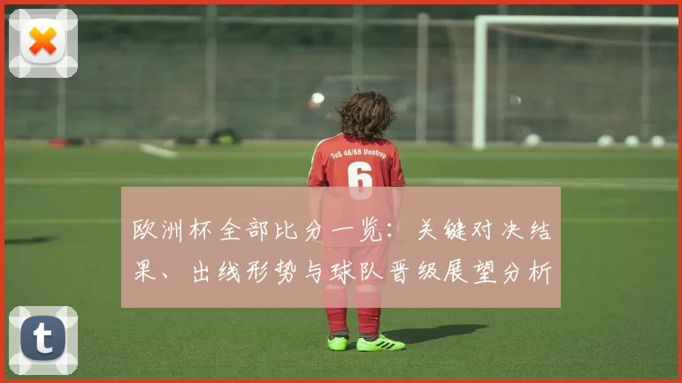 欧洲杯全部比分一览:关键对决结果、出线形势与球队晋级展望分析