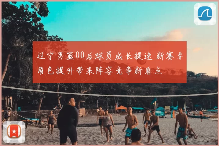 辽宁男篮00后球员成长提速 新赛季角色提升带来阵容竞争新看点