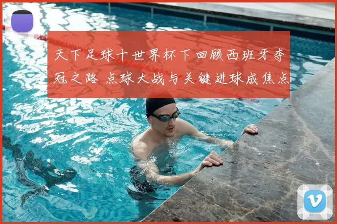 天下足球十世界杯下回顾西班牙夺冠之路 点球大战与关键进球成焦点