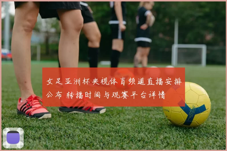 女足亚洲杯央视体育频道直播安排公布 转播时间与观赛平台详情