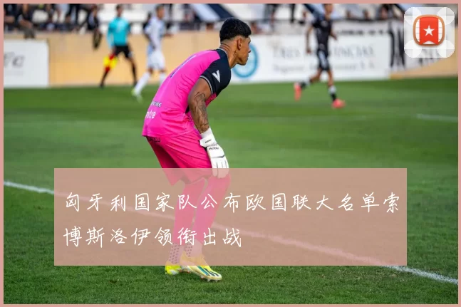 匈牙利国家队公布欧国联大名单索博斯洛伊领衔出战