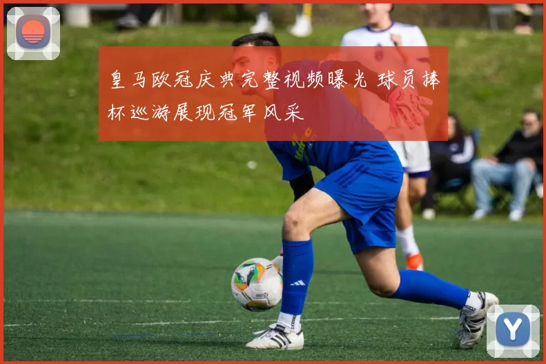 皇马欧冠庆典完整视频曝光 球员捧杯巡游展现冠军风采