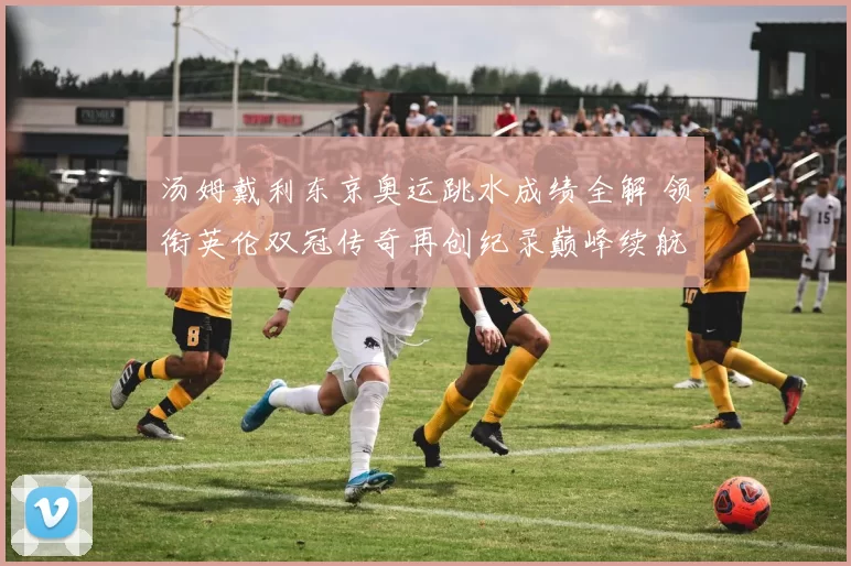 汤姆戴利东京奥运跳水成绩全解 领衔英伦双冠传奇再创纪录巅峰续航