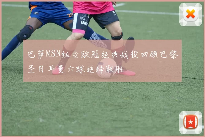 巴萨MSN组合欧冠经典战役回顾巴黎圣日耳曼六球逆转取胜