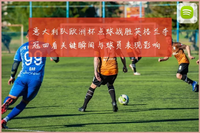 意大利队欧洲杯点球战胜英格兰夺冠回看关键瞬间与球员表现影响