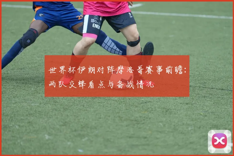 世界杯伊朗对阵摩洛哥赛事前瞻:两队交锋看点与备战情况