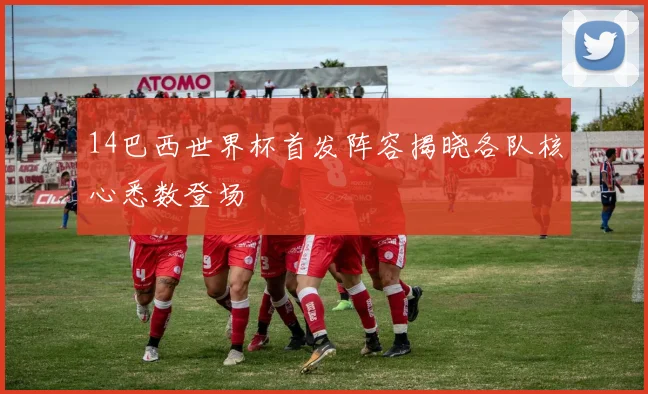 14巴西世界杯首发阵容揭晓各队核心悉数登场