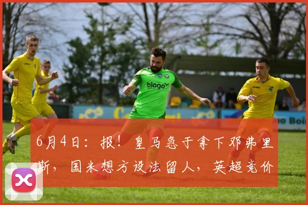 6月4日:报!皇马急于拿下邓弗里斯,国米想方设法留人,英超竞价者横空杀出_欧元_莱斯特拉_罗马